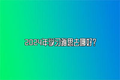 2024年学习雅思去哪好？