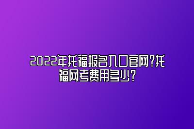 2022年托福报名入口官网？托福网考费用多少？