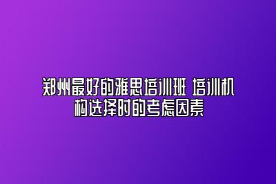 郑州最好的雅思培训班 培训机构选择时的考虑因素