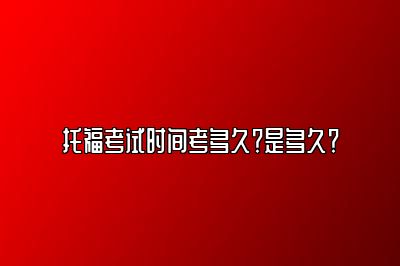 托福考试时间考多久？是多久？