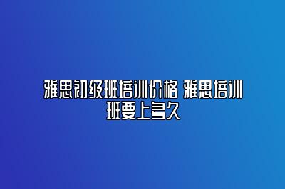 雅思初级班培训价格 雅思培训班要上多久