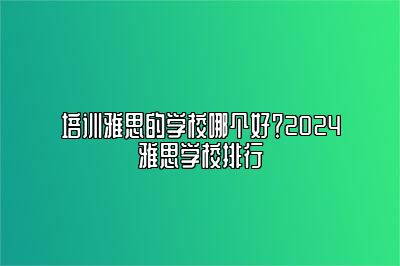 培训雅思的学校哪个好？2024雅思学校排行