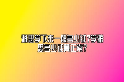 雅思学下来一般多少钱？学雅思多少钱算正常？