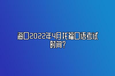 海口2022年4月托福口语考试时间？