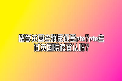 留学英国考雅思还是pte？pte考试英国院校承认吗？