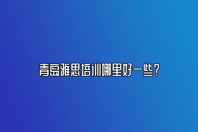 青岛雅思培训哪里好一些？