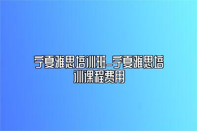 宁夏雅思培训班_宁夏雅思培训课程费用