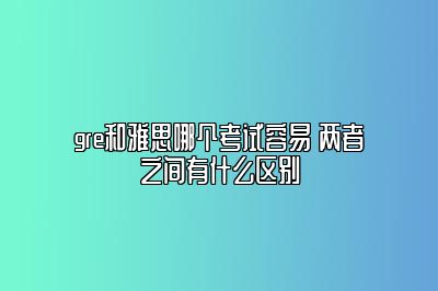 gre和雅思哪个考试容易 两者之间有什么区别