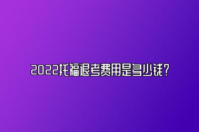 2022托福退考费用是多少钱？