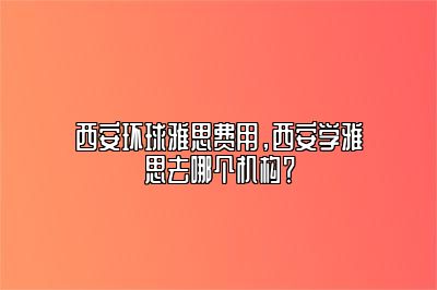 西安环球雅思费用，西安学雅思去哪个机构？