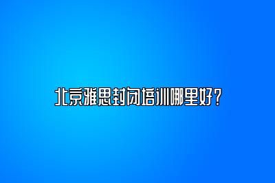 北京雅思封闭培训哪里好？