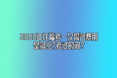 2022年托福考一次报名费用是多少？考试时间?