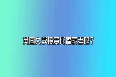 英国大学接受托福家考吗？​