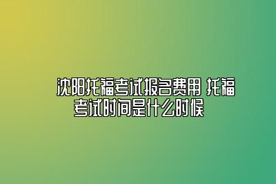 ​沈阳托福考试报名费用 托福考试时间是什么时候