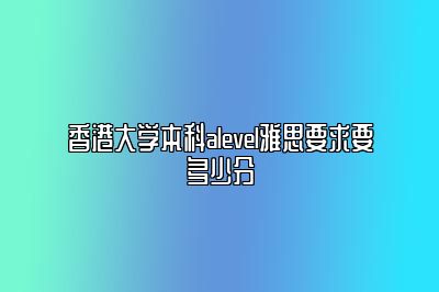 香港大学本科alevel雅思要求要多少分