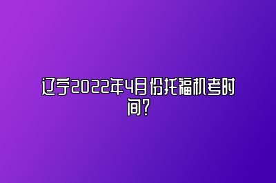 辽宁2022年4月份托福机考时间？