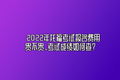 ​2022年托福考试报名费用贵不贵，考试成绩如何查？