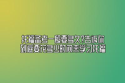 托福备考一般要多久？告诉你到底要花多少时间来学习托福