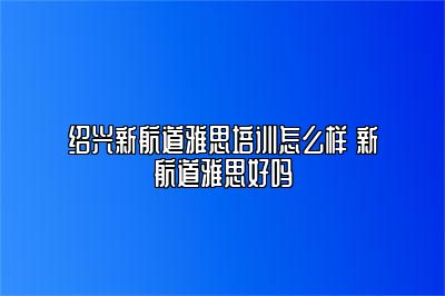 绍兴新航道雅思培训怎么样 新航道雅思好吗