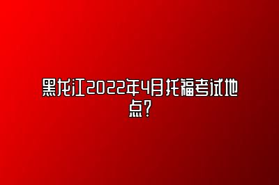 黑龙江2022年4月托福考试地点？