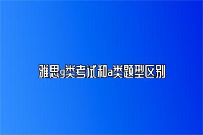 雅思g类考试和a类题型区别