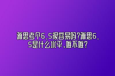 雅思考个6.5很容易吗？雅思6.5是什么水平，难不难？