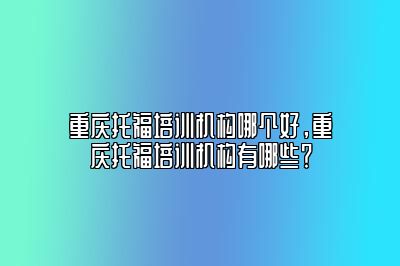 重庆托福培训机构哪个好，重庆托福培训机构有哪些？