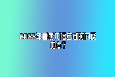 2022年重庆托福考试时间及地点？