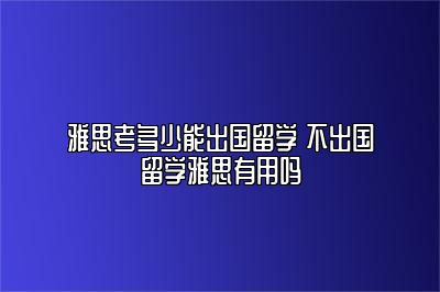 雅思考多少能出国留学 不出国留学雅思有用吗