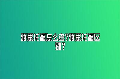 雅思托福怎么考？雅思托福区别？