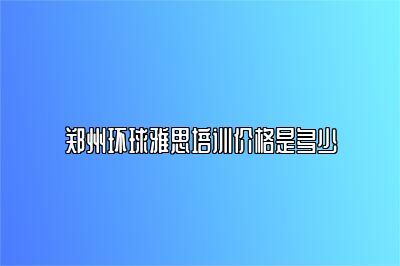 郑州环球雅思培训价格是多少