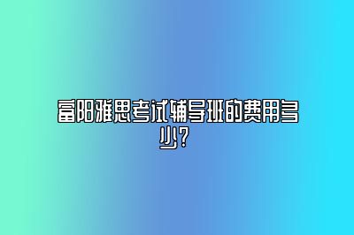 富阳雅思考试辅导班的费用多少? 