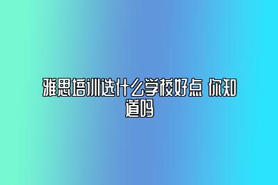 雅思培训选什么学校好点 你知道吗