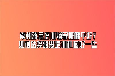 常州雅思培训辅导班哪个好？如何选择雅思培训机构好一些