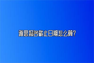 雅思报名截止日期怎么算？