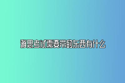 雅思考试需要带的东西有什么