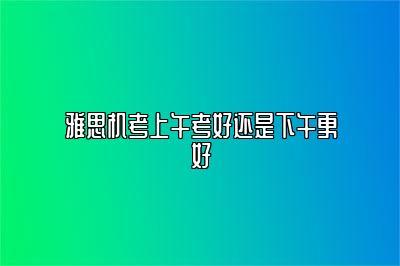 雅思机考上午考好还是下午更好