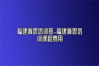 福建雅思培训班_福建雅思培训课程费用