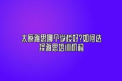 太原雅思哪个学校好？如何选择雅思培训机构