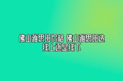 佛山雅思班价格 佛山雅思班选线上还是线下