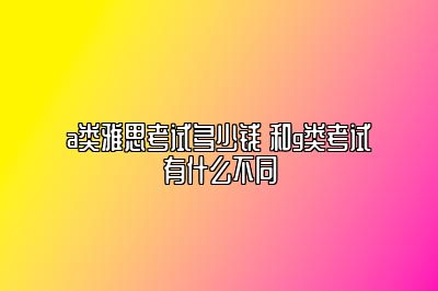 a类雅思考试多少钱 和g类考试有什么不同