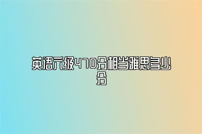 英语六级470分相当雅思多少分