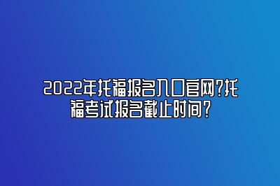 2022年托福报名入口官网？托福考试报名截止时间？