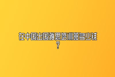 在中国出国雅思培训班多少钱？