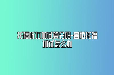 托福听力加试算分吗-害怕托福加试怎么办