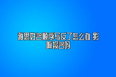 雅思姓名顺序写反了怎么办 影响报名吗