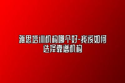 雅思培训机构哪个好-我该如何选择靠谱机构