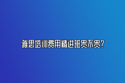 雅思培训费用精进班贵不贵？