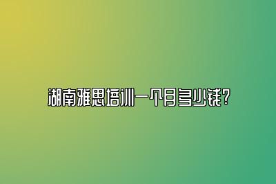 湖南雅思培训一个月多少钱?