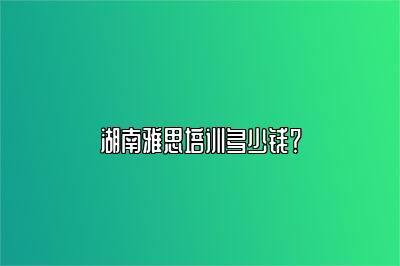 湖南雅思培训多少钱？